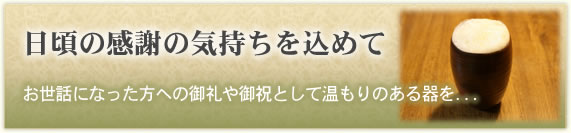 「日頃の感謝の気持ちを込めて」
お世話になった方への御礼や御祝として温もりのある器を...