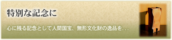 「特別な記念に」
心に残る記念として人間国宝、無形文化財の逸品を...